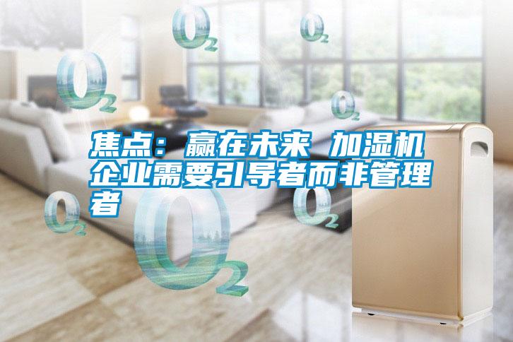 焦点:赢在未来 加湿机企业需要引导者而非管理者