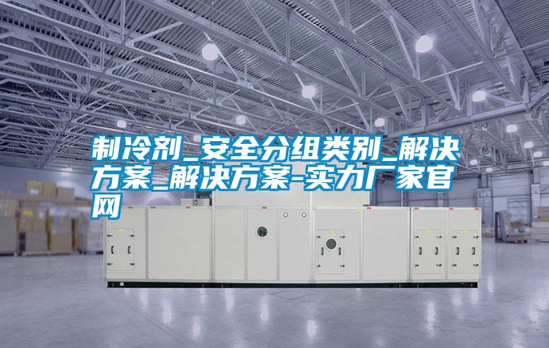 制冷剂_安全分组类别_解决方案_解决方案-实力厂家官网