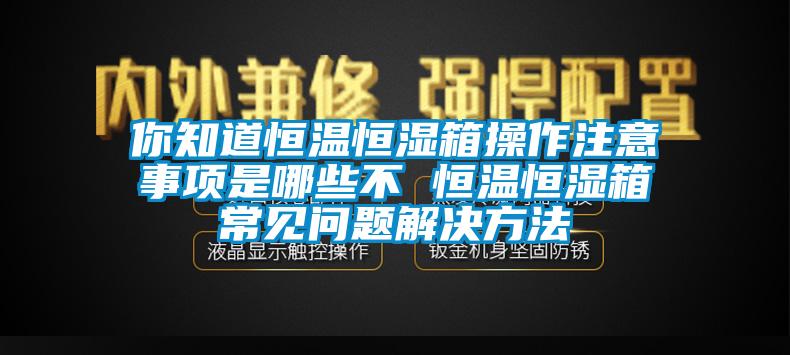 你知道恒温恒湿箱操作注意事项是哪些不 恒温恒湿箱常见问题解决方法
