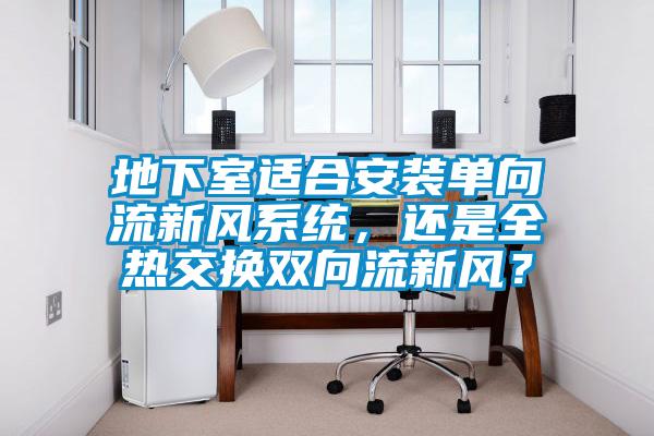 地下室适合安装单向流新风系统，还是全热交换双向流新风？