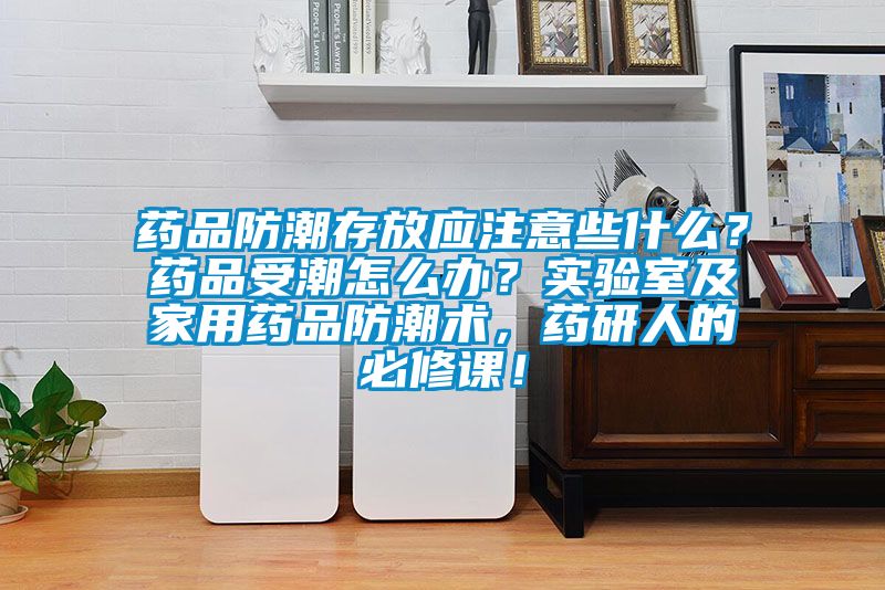 药品防潮存放应注意些什么？药品受潮怎么办？实验室及家用药品防潮术，药研人的必修课！