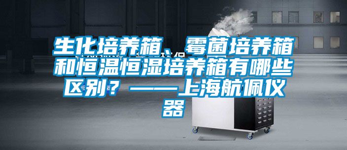 生化培养箱、霉菌培养箱和恒温恒湿培养箱有哪些区别？——上海航佩仪器